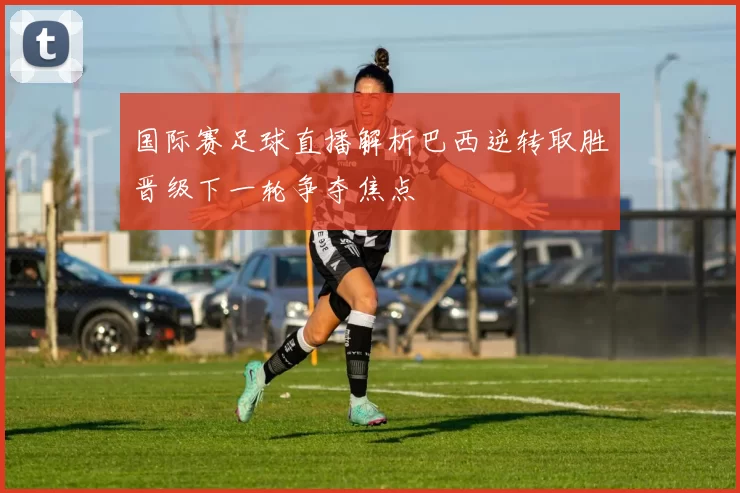 国际赛足球直播解析巴西逆转取胜晋级下一轮争夺焦点