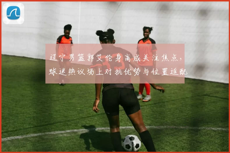 辽宁男篮郭艾伦身高成关注焦点，球迷热议场上对抗优势与位置适配