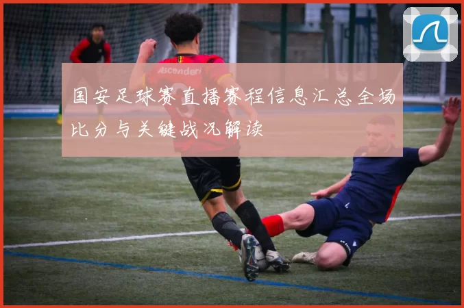 国安足球赛直播赛程信息汇总全场比分与关键战况解读