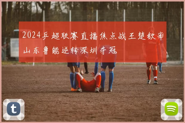 2024乒超联赛直播焦点战王楚钦率山东鲁能逆转深圳夺冠