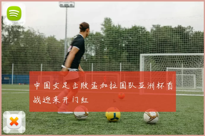 中国女足击败孟加拉国队亚洲杯首战迎来开门红