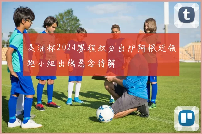 美洲杯2024赛程积分出炉阿根廷领跑小组出线悬念待解