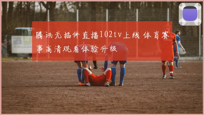 腾讯无插件直播102tv上线 体育赛事高清观看体验升级