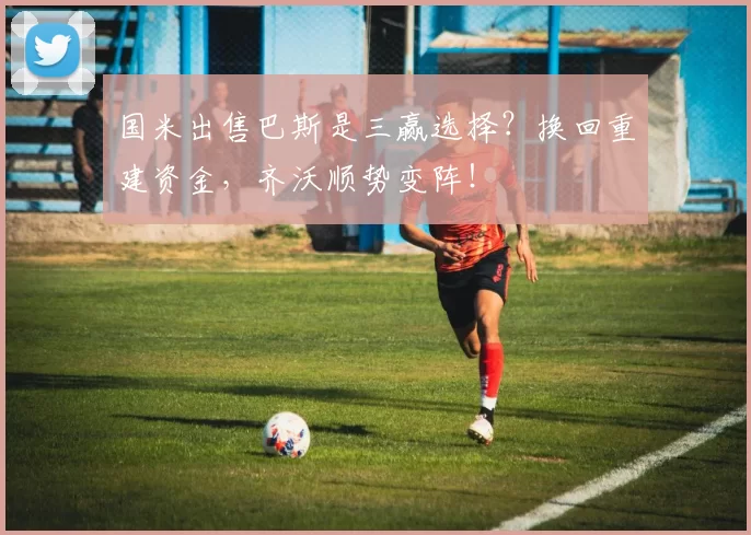 国米出售巴斯是三赢选择？换回重建资金，齐沃顺势变阵！