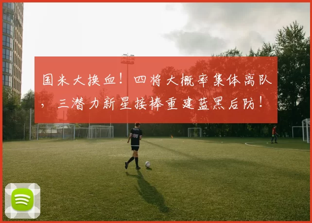 国米大换血！四将大概率集体离队，三潜力新星接棒重建蓝黑后防！_战术_防守_球员