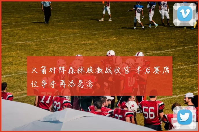 火箭对阵森林狼激战收官 季后赛席位争夺再添悬念