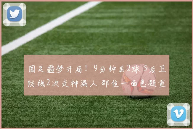 国足噩梦开局！9分钟丢2球 5后卫防线2次走神漏人 邵佳一面色凝重