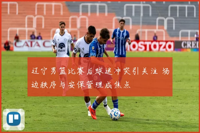 辽宁男篮比赛后球迷冲突引关注 场边秩序与安保管理成焦点