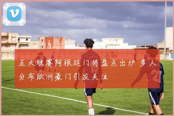 五大联赛阿根廷门将盘点出炉 多人分布欧洲豪门引发关注