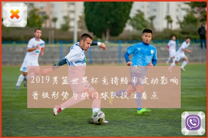 2019男篮世界杯竞猜赔率波动影响晋级形势与热门球队投注看点