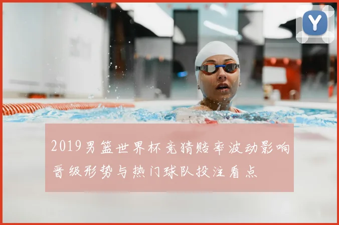 2019男篮世界杯竞猜赔率波动影响晋级形势与热门球队投注看点