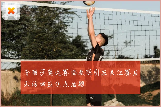 李丽莎奥运赛场表现引发关注赛后采访回应焦点话题