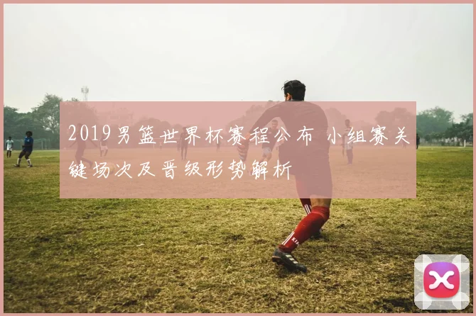 2019男篮世界杯赛程公布 小组赛关键场次及晋级形势解析