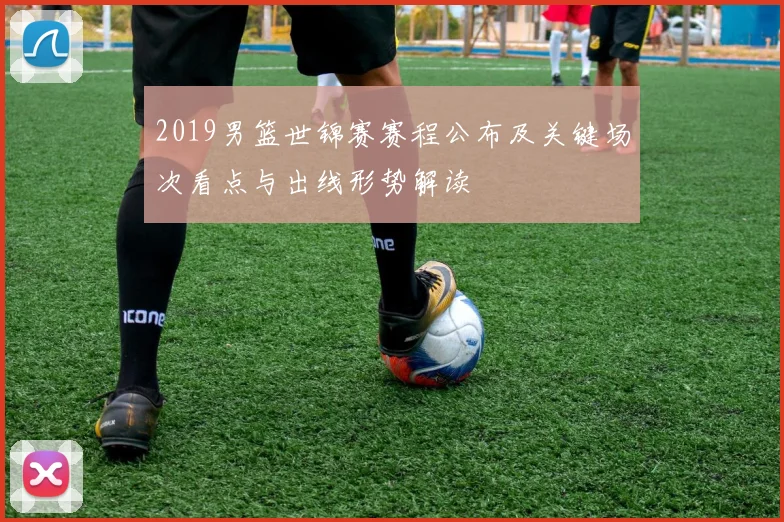 2019男篮世锦赛赛程公布及关键场次看点与出线形势解读