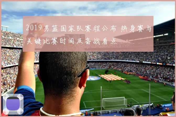 2019男篮国家队赛程公布 热身赛与关键比赛时间及备战看点