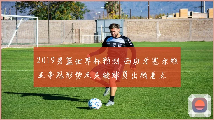 2019男篮世界杯预测 西班牙塞尔维亚争冠形势及关键球员出线看点