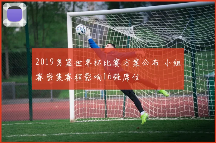 2019男篮世界杯比赛方案公布 小组赛密集赛程影响16强席位