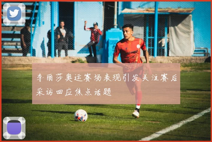 李丽莎奥运赛场表现引发关注赛后采访回应焦点话题