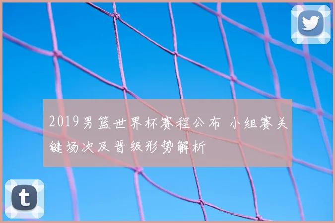 2019男篮世界杯赛程公布 小组赛关键场次及晋级形势解析