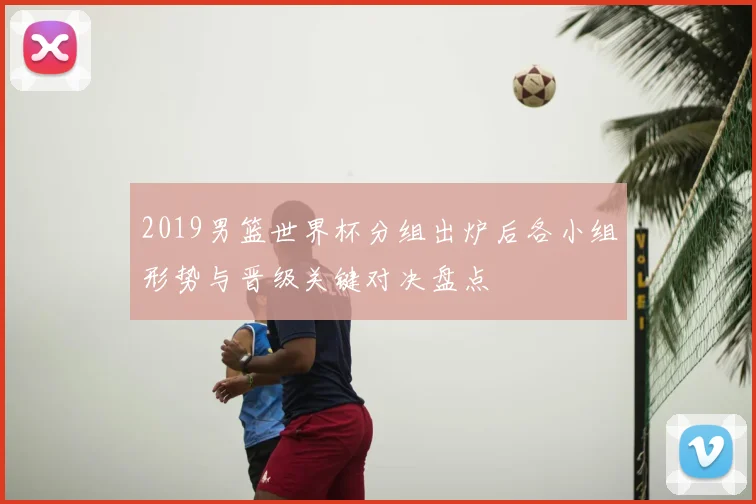 2019男篮世界杯分组出炉后各小组形势与晋级关键对决盘点