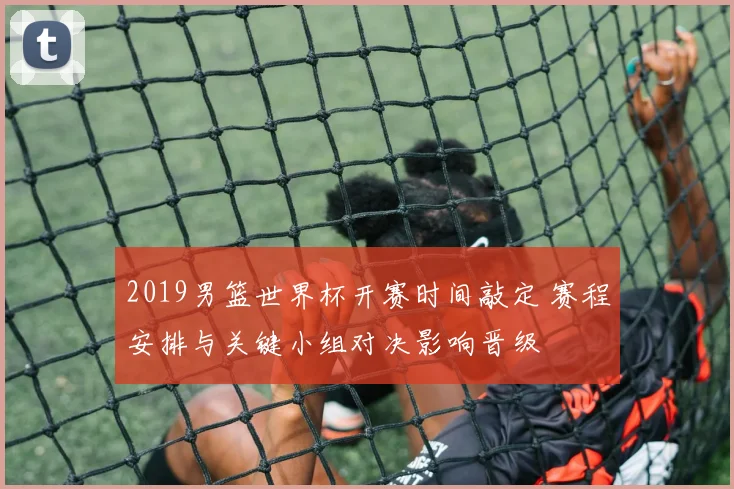 2019男篮世界杯开赛时间敲定 赛程安排与关键小组对决影响晋级